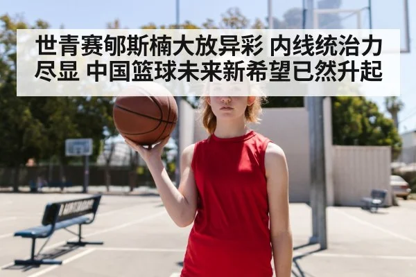 世青赛郇斯楠大放异彩 内线统治力尽显 中国篮球未来新希望已然升起
